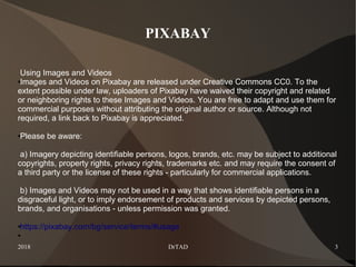 2018 DrTAD 3
PIXABAY
Using Images and Videos
●Images and Videos on Pixabay are released under Creative Commons CC0. To the
extent possible under law, uploaders of Pixabay have waived their copyright and related
or neighboring rights to these Images and Videos. You are free to adapt and use them for
commercial purposes without attributing the original author or source. Although not
required, a link back to Pixabay is appreciated.
●Please be aware:
a) Imagery depicting identifiable persons, logos, brands, etc. may be subject to additional
copyrights, property rights, privacy rights, trademarks etc. and may require the consent of
a third party or the license of these rights - particularly for commercial applications.
b) Images and Videos may not be used in a way that shows identifiable persons in a
disgraceful light, or to imply endorsement of products and services by depicted persons,
brands, and organisations - unless permission was granted.
●https://pixabay.com/bg/service/terms/#usage
●
 