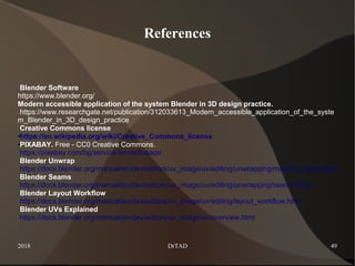 2018 DrTAD 49
References
Blender Software
https://www.blender.org/
Modern accessible application of the system Blender in 3D design practice.
https://www.researchgate.net/publication/312033613_Modern_accessible_application_of_the_syste
m_Blender_in_3D_design_practice
Creative Commons license
●https://en.wikipedia.org/wiki/Creative_Commons_license
●PIXABAY. Free - CC0 Creative Commons.
https://pixabay.com/bg/service/terms/#usage
Blender Unwrap
https://docs.blender.org/manual/en/dev/editors/uv_image/uv/editing/unwrapping/mapping_types.html
Blender Seams
https://docs.blender.org/manual/en/dev/editors/uv_image/uv/editing/unwrapping/seams.html
Blender Layout Workflow
https://docs.blender.org/manual/en/dev/editors/uv_image/uv/editing/layout_workflow.html
Blender UVs Explained
https://docs.blender.org/manual/en/dev/editors/uv_image/uv/overview.html
 