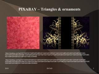 2018 DrTAD 5
PIXABAY – Triangles & ornaments
https://pixabay.com/bg/%D1%82%D1%80%D0%B8%D1%8A%D0%B3%D1%8A%D0%BB%D0%BD%D0%B8%D0%BA-
%D1%84%D0%BE%D0%BD-%D0%B0%D0%B1%D1%81%D1%82%D1%80%D0%B0%D0%BA%D1%82%D0%BD%D0%BE-
%D1%86%D0%B2%D1%8F%D1%82-2724449/
●https://pixabay.com/bg/%D1%83%D0%BA%D1%80%D0%B0%D1%81%D0%B5%D0%BD%D0%B0-%D0%B1%D0%BB
%D0%B0%D0%B3%D0%BE%D1%80%D0%BE%D0%B4%D0%BD%D0%B0-%D0%BE%D1%80%D0%BD%D0%B0%D0%BC
%D0%B5%D0%BD%D1%82%D0%B8-3535822/
 