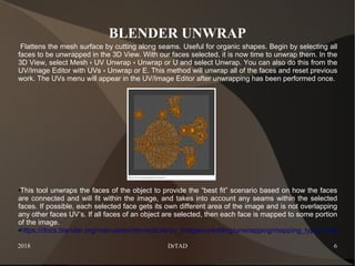 2018 DrTAD 6
BLENDER UNWRAP
Flattens the mesh surface by cutting along seams. Useful for organic shapes. Begin by selecting all
faces to be unwrapped in the 3D View. With our faces selected, it is now time to unwrap them. In the
3D View, select Mesh UV Unwrap Unwrap or U and select Unwrap. You can also do this from the‣ ‣
UV/Image Editor with UVs Unwrap or E. This method will unwrap all of the faces and reset previous‣
work. The UVs menu will appear in the UV/Image Editor after unwrapping has been performed once.
●This tool unwraps the faces of the object to provide the “best fit” scenario based on how the faces
are connected and will fit within the image, and takes into account any seams within the selected
faces. If possible, each selected face gets its own different area of the image and is not overlapping
any other faces UV’s. If all faces of an object are selected, then each face is mapped to some portion
of the image.
●https://docs.blender.org/manual/en/dev/editors/uv_image/uv/editing/unwrapping/mapping_types.html
 