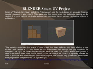 2018 DrTAD 7
BLENDER Smart UV Project
●Smart UV Project, (previously called the Archimapper) cuts the mesh based on an angle threshold
(angular changes in your mesh). This gives you fine control over how automatic seams are be
created. It is good method for simple and complex geometric forms, such as mechanical objects or
architecture.
●This algorithm examines the shape of your object, the faces selected and their relation to one
another, and creates a UV map based on this information and settings that you supply.In the
example to the right, the Smart Mapper mapped all of the faces of a cube to a neat arrangement of
three sides on top, three sides on the bottom, for all six sides of the cube to fit squarely, just like the
faces of the cube. For more complex mechanical objects, this tool can very quickly and easily create
a very logical and straightforward UV layout for you.
●https://docs.blender.org/manual/en/dev/editors/uv_image/uv/editing/unwrapping/mapping_types.html
 