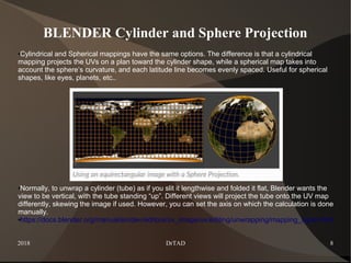 2018 DrTAD 8
BLENDER Cylinder and Sphere Projection
●Cylindrical and Spherical mappings have the same options. The difference is that a cylindrical
mapping projects the UVs on a plan toward the cylinder shape, while a spherical map takes into
account the sphere’s curvature, and each latitude line becomes evenly spaced. Useful for spherical
shapes, like eyes, planets, etc..
●Normally, to unwrap a cylinder (tube) as if you slit it lengthwise and folded it flat, Blender wants the
view to be vertical, with the tube standing “up”. Different views will project the tube onto the UV map
differently, skewing the image if used. However, you can set the axis on which the calculation is done
manually.
●https://docs.blender.org/manual/en/dev/editors/uv_image/uv/editing/unwrapping/mapping_types.html
 