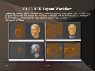 2018 DrTAD 9
BLENDER Layout Workflow
●Optimizing the UV Layout. When you have unwrapped, possibly using seams, your UV layout may
be quite disorganized and chaotic. You may need to proceed with the following tasks: Orientation of
the UV mapping, arranging the UV maps, stitching several maps together.
Combining UV Maps
●https://docs.blender.org/manual/en/dev/editors/uv_image/uv/editing/layout_workflow.html
 