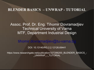 BLENDER BASICS – UNWRAP - TUTORIAL
Assoc. Prof. Dr. Eng. Tihomir Dovramadjiev
Technical University of Varna
MTF, Department Industrial Design
tihomir.dovramadjiev@tu-varna.bg
DOI: 10.13140/RG.2.2.12126.69441
https://www.researchgate.net/publication/327288200_BLENDER_BASICS_-
_UNWRAP_-_TUTORIAL
 