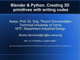 Blender & Python. Creating 3D
primitives with writing codes
Assoc. Prof. Dr. Eng. Tihomir Dovramadjiev
Technical University of Varna
MTF, Department Industrial Design
tihomir.dovramadjiev@tu-varna.bg
DOI: 10.13140/RG.2.2.36224.48647
https://www.researchgate.net/publication/331163653_Blender_Python_Creating_3D_primitives_with_writing_codes
 