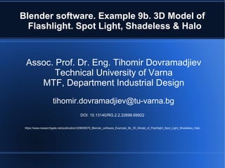Blender software. Example 9b. 3D Model of
Flashlight. Spot Light, Shadeless & Halo
Assoc. Prof. Dr. Eng. Tihomir Dovramadjiev
Technical University of Varna
MTF, Department Industrial Design
tihomir.dovramadjiev@tu-varna.bg
DOI: 10.13140/RG.2.2.22699.69922
https://www.researchgate.net/publication/329699579_Blender_software_Example_9b_3D_Model_of_Flashlight_Spot_Light_Shadeless_Halo
 