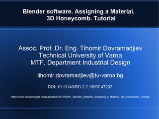 Blender software. Assigning a Material.
3D Honeycomb. Tutorial
Assoc. Prof. Dr. Eng. Tihomir Dovramadjiev
Technical University of Varna
MTF, Department Industrial Design
tihomir.dovramadjiev@tu-varna.bg
DOI: 10.13140/RG.2.2.19097.47207
https://www.researchgate.net/publication/331755941_Blender_software_Assigning_a_Material_3D_Honeycomb_Tutorial
 