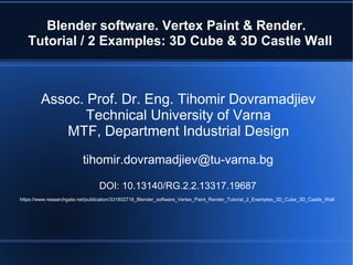 Blender software. Vertex Paint & Render.
Tutorial / 2 Examples: 3D Cube & 3D Castle Wall
Assoc. Prof. Dr. Eng. Tihomir Dovramadjiev
Technical University of Varna
MTF, Department Industrial Design
tihomir.dovramadjiev@tu-varna.bg
DOI: 10.13140/RG.2.2.13317.19687
https://www.researchgate.net/publication/331802718_Blender_software_Vertex_Paint_Render_Tutorial_2_Examples_3D_Cube_3D_Castle_Wall
 