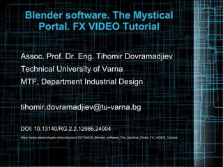 Blender software. The Mystical
Portal. FX VIDEO Tutorial
Assoc. Prof. Dr. Eng. Tihomir Dovramadjiev
Technical University of Varna
MTF, Department Industrial Design
tihomir.dovramadjiev@tu-varna.bg
DOI: 10.13140/RG.2.2.12986.24004
https://www.researchgate.net/publication/332104639_Blender_software_The_Mystical_Portal_FX_VIDEO_Tutorial
 