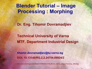 Blender Tutorial – Image
Processing : Morphing
Dr. Eng. Tihomir Dovramadjiev
Technical University of Varna
MTF, Department Industrial Design
tihomir.dovramadjiev@tu-varna.bg
DOI: 10.13140/RG.2.2.24754.09924/2
https://www.researchgate.net/publication/323683340_DrTAD_Blender_Tutorial_-_Image_Processing_-_Morphing
 