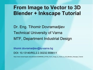 From Image to Vector to 3D
Blender + Inkscape Tutorial
Dr. Eng. Tihomir Dovramadjiev
Technical University of Varna
MTF, Department Industrial Design
tihomir.dovramadjiev@tu-varna.bg
DOI: 10.13140/RG.2.2.30232.90881/1
https://www.researchgate.net/publication/323695482_DrTAD_From_Image_to_Vector_to_3D_Blender_Inkscape_Tutorial
 
