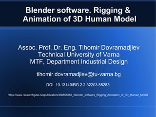 Blender software. Rigging &
Animation of 3D Human Model
Assoc. Prof. Dr. Eng. Tihomir Dovramadjiev
Technical University of Varna
MTF, Department Industrial Design
tihomir.dovramadjiev@tu-varna.bg
DOI: 10.13140/RG.2.2.32203.85283
https://www.researchgate.net/publication/330858265_Blender_software_Rigging_Animation_of_3D_Human_Model
 