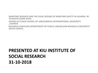 PRESENTED AT KIU INSTITUTE OF
SOCIAL RESEARCH
31-10-2018
MARITIME MISHAPS AND THE LEGAL REGIME OF MARITIME SAFETY IN UGANDA BY
TAJUDEEN SANNI (PhD)
SENIOR LECTURER SCHOOL OF LAW,KAMPALA INTERNATIONAL UNIVERSITY
,UGANDA
RESEARCH ASSOCIATE,DEPARTMENT OF PUBLIC LAW,NELSON MANDELA UNIVERSITY
SOUTH AFRICA.
 