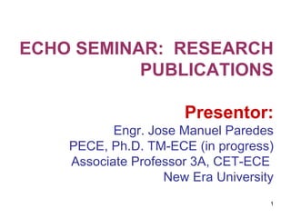 ECHO SEMINAR:  RESEARCH PUBLICATIONS Presentor: Engr. Jose Manuel Paredes PECE, Ph.D. TM-ECE (in progress) Associate Professor 3A, CET-ECE  New Era University 