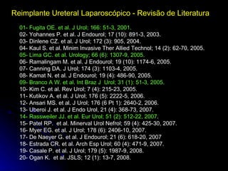 Reimplante Ureteral Laparoscópico - Revisão de Literatura   01- Fugita OE. et al. J Urol; 166: 51-3, 2001.   02- Yohannes P. et al. J Endourol; 17 (10): 891-3, 2003. 03- Dinlene CZ. et al. J Urol; 172 (3): 905, 2004. 04- Kaul S. et al. Minim Invasive Ther Allied Technol; 14 (2): 62-70, 2005. 05- Lima GC. et al. Urology; 66 (6): 1307-9, 2005. 06- Ramalingam M. et al. J Endourol; 19 (10): 1174-6, 2005. 07- Canning DA. J Urol; 174 (3): 1103-4, 2005. 08- Kamat N. et al. J Endourol; 19 (4): 486-90, 2005. 09- Branco A W. et al. Int Braz J  Urol; 31 (1): 51-3, 2005. 10- Kim C. et al. Rev Urol; 7 (4): 215-23, 2005. 11- Kutikov A. et al. J Urol; 176 (5): 2222-5, 2006. 12- Ansari MS. et al. J Urol; 176 (6 Pt 1): 2640-2, 2006. 13- Uberoi J. et al. J Endo Urol, 21 (4): 368-73, 2007. 14- Rassweiler JJ. et al. Eur Urol; 51 (2): 512-22, 2007 . 15- Patel RP.  et al. Minerval Urol Nefrol; 59 (4): 425-30, 2007. 16- Myer EG. et al. J Urol; 178 (6): 2406-10, 2007. 17- De Naeyer G. et al. J Endourol; 21 (6): 618-20, 2007 18- Estrada CR. et al. Arch Esp Urol; 60 (4): 471-9, 2007. 19- Casale P. et al. J Urol; 179 (5): 1987-9, 2008. 20- Ogan K.  et al. JSLS; 12 (1): 13-7, 2008. 