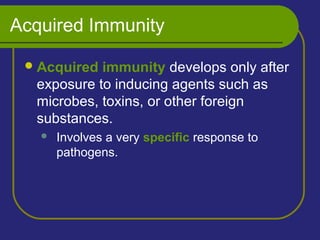 Acquired Immunity
Acquired immunity develops only after
exposure to inducing agents such as
microbes, toxins, or other foreign
substances.
 Involves a very specific response to
pathogens.
 