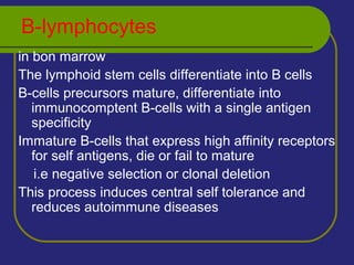 B-lymphocytes
in bon marrow
The lymphoid stem cells differentiate into B cells
B-cells precursors mature, differentiate into
immunocomptent B-cells with a single antigen
specificity
Immature B-cells that express high affinity receptors
for self antigens, die or fail to mature
i.e negative selection or clonal deletion
This process induces central self tolerance and
reduces autoimmune diseases
 