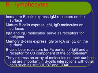 B - lymphocytes
Immature B cells express IgM receptors on the
surface
Mature B cells express IgM, IgD molecules on
surfaces
IgM and IgD molecules serve as receptors for
antigens
Memory B-cells express IgG or IgA or IgE on the
surface
B-cells bear receptors for Fc portion of IgG and a
receptor for C3 component of the complement
They express an array of molecules on their surfaces
that are important in B-cells interactions with other
cells such as MHC II, B7 and CD40
 