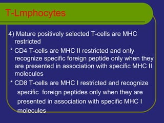 T-Lmphocytes
4) Mature positively selected T-cells are MHC
restricted
* CD4 T-cells are MHC II restricted and only
recognize specific foreign peptide only when they
are presented in association with specific MHC II
molecules
* CD8 T-cells are MHC I restricted and recognize
specific foreign peptides only when they are
presented in association with specific MHC I
molecules
 