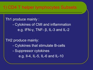 1) CD4 T helper lymphocytes Subsets
Th1 produce mainly :
- Cytokines of CMI and inflammation
e.g. IFN-γ, TNF- β, IL-3 and IL-2
TH2 produce mainly:
- Cytokines that stimulate B-cells
- Suppressor cytokines
e.g. Il-4, IL-5, IL-6 and IL-10
 