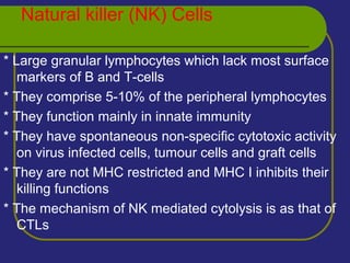 Natural killer (NK) Cells
* Large granular lymphocytes which lack most surface
markers of B and T-cells
* They comprise 5-10% of the peripheral lymphocytes
* They function mainly in innate immunity
* They have spontaneous non-specific cytotoxic activity
on virus infected cells, tumour cells and graft cells
* They are not MHC restricted and MHC I inhibits their
killing functions
* The mechanism of NK mediated cytolysis is as that of
CTLs
 