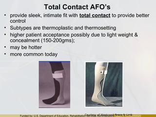 Funded by: U.S. Department of Education, Rehabilitation Services Administration Award # H235J050020
Total Contact AFO’s
• provide sleek, intimate fit with total contact to provide better
control
• Subtypes are thermoplastic and thermosetting
• higher patient acceptance possibly due to light weight &
concealment (150-200gms);
• may be hotter
• more common today
Courtesy of Westcoast Brace & Limb
 