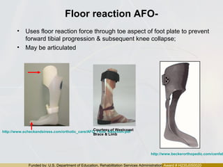Funded by: U.S. Department of Education, Rehabilitation Services Administration Award # H235J050020
Floor reaction AFO-
• Uses floor reaction force through toe aspect of foot plate to prevent
forward tibial progression & subsequent knee collapse;
• May be articulated
http://www.beckerorthopedic.com/cenfab
http://www.scheckandsiress.com/orthotic_care/AFO_Floor_Reaction.pdf
Courtesy of Westcoast
Brace & Limb
 