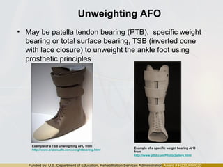 Funded by: U.S. Department of Education, Rehabilitation Services Administration Award # H235J050020
Unweighting AFO
• May be patella tendon bearing (PTB), specific weight
bearing or total surface bearing, TSB (inverted cone
with lace closure) to unweight the ankle foot using
prosthetic principles
Example of a specific weight bearing AFO
from
http://www.pttd.com/PhotoGallery.html
Example of a TSB unweighting AFO from
http://www.arizonaafo.com/weightbearing.html
 