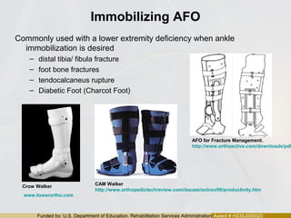 Funded by: U.S. Department of Education, Rehabilitation Services Administration Award # H235J050020
Immobilizing AFO
Commonly used with a lower extremity deficiency when ankle
immobilization is desired
– distal tibia/ fibula fracture
– foot bone fractures
– tendocalcaneus rupture
– Diabetic Foot (Charcot Foot)
CAM Walker
http://www.orthopedictechreview.com/issues/octnov99/productivity.htm
Crow Walker
www.towerortho.com
AFO for Fracture Management.
http://www.orthoactive.com/downloads/pdf
 