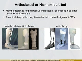 Funded by: U.S. Department of Education, Rehabilitation Services Administration Award # H235J050020
Articulated or Non-articulated
• May be designed for progressive increases or decreases in sagittal
plane ROM and control
• An articulating option may be available in many designs of AFO’s
Non-Articulating (Solid Ankle) Articulating
 