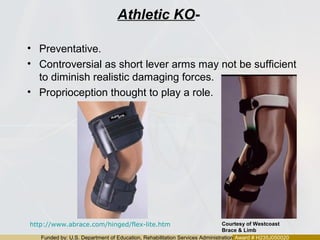 Funded by: U.S. Department of Education, Rehabilitation Services Administration Award # H235J050020
Athletic KO-
• Preventative.
• Controversial as short lever arms may not be sufficient
to diminish realistic damaging forces.
• Proprioception thought to play a role.
http://www.abrace.com/hinged/flex-lite.htm Courtesy of Westcoast
Brace & Limb
 