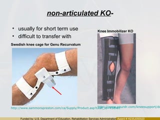 Funded by: U.S. Department of Education, Rehabilitation Services Administration Award # H235J050020
non-articulated KO-
• usually for short term use
• difficult to transfer with
http://www.yourdr.com/kneesupport/dohttp://www.sammonspreston.com/ca/Supply/Product.asp?Leaf_Id=438901
Swedish knee cage for Genu Recurvatum
Knee Immobilizer KO
 
