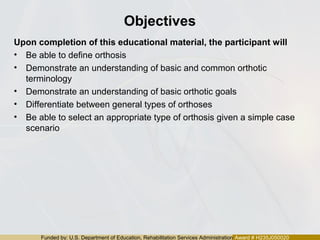 Funded by: U.S. Department of Education, Rehabilitation Services Administration Award # H235J050020
Objectives
Upon completion of this educational material, the participant will
• Be able to define orthosis
• Demonstrate an understanding of basic and common orthotic
terminology
• Demonstrate an understanding of basic orthotic goals
• Differentiate between general types of orthoses
• Be able to select an appropriate type of orthosis given a simple case
scenario
 