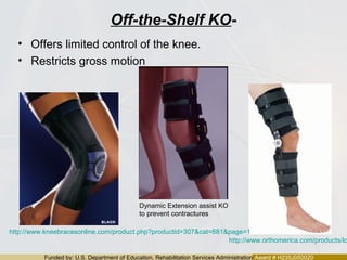 Funded by: U.S. Department of Education, Rehabilitation Services Administration Award # H235J050020
Off-the-Shelf KO-
• Offers limited control of the knee.
• Restricts gross motion
http://www.orthomerica.com/products/lo
http://www.kneebracesonline.com/product.php?productid=307&cat=681&page=1
Dynamic Extension assist KO
to prevent contractures
 