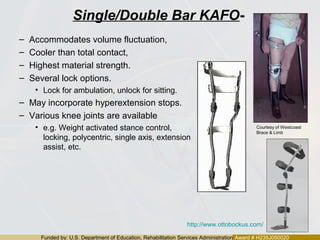 Funded by: U.S. Department of Education, Rehabilitation Services Administration Award # H235J050020
Single/Double Bar KAFO-
– Accommodates volume fluctuation,
– Cooler than total contact,
– Highest material strength.
– Several lock options.
• Lock for ambulation, unlock for sitting.
– May incorporate hyperextension stops.
– Various knee joints are available
• e.g. Weight activated stance control,
locking, polycentric, single axis, extension
assist, etc.
http://www.ottobockus.com/
Courtesy of Westcoast
Brace & Limb
 