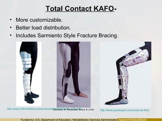 Funded by: U.S. Department of Education, Rehabilitation Services Administration Award # H235J050020
Total Contact KAFO-
• More customizable.
• Better load distribution.
• Includes Sarmiento Style Fracture Bracing.
http://www.orthomerica.com/products/lowext/orlando_kafo.htm
http://www.pandocare.com/products.htmlCourtesy of Westcoast Brace & Limb
 
