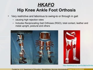 Funded by: U.S. Department of Education, Rehabilitation Services Administration Award # H235J050020
HKAFO
Hip Knee Ankle Foot Orthosis
• Very restrictive and laborious to swing-to or through in gait
– causing high rejection rates
– Includes Reciprocating Gait Orthoses (RGO), total contact, leather and
metal upright, postural and others
http://leedergroup.com/bulletins/limited
 