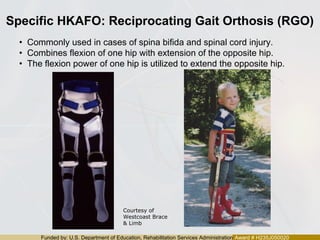 Funded by: U.S. Department of Education, Rehabilitation Services Administration Award # H235J050020
Specific HKAFO: Reciprocating Gait Orthosis (RGO)
• Commonly used in cases of spina bifida and spinal cord injury.
• Combines flexion of one hip with extension of the opposite hip.
• The flexion power of one hip is utilized to extend the opposite hip.
Courtesy of
Westcoast Brace
& Limb
 