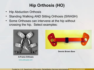 Funded by: U.S. Department of Education, Rehabilitation Services Administration Award # H235J050020
Hip Orthosis (HO)
• Hip Abduction Orthosis
• Standing Walking AND Sitting Orthosis (SWASH)
• Some Orthoses can intervene at the hip without
crossing the hip. Select examples:
A-Frame Orthosis
Dennis Brown Bars
www.pelsupply.com
 
