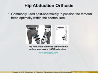 Funded by: U.S. Department of Education, Rehabilitation Services Administration Award # H235J050020
Hip Abduction Orthosis
• Commonly used post-operatively to position the femoral
head optimally within the acetabulum
Hip Abduction orthoses can be an HO
only or can have a KAFO extension.
www.pelsupply.com
 