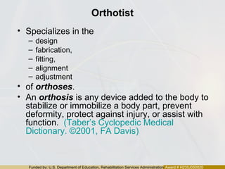Funded by: U.S. Department of Education, Rehabilitation Services Administration Award # H235J050020
Orthotist
• Specializes in the
– design
– fabrication,
– fitting,
– alignment
– adjustment
• of orthoses.
• An orthosis is any device added to the body to
stabilize or immobilize a body part, prevent
deformity, protect against injury, or assist with
function. (Taber’s Cyclopedic Medical
Dictionary. ©2001, FA Davis)
 