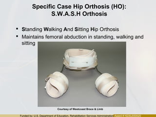Funded by: U.S. Department of Education, Rehabilitation Services Administration Award # H235J050020
Specific Case Hip Orthosis (HO):
S.W.A.S.H Orthosis
 Standing Walking And Sitting Hip Orthosis
 Maintains femoral abduction in standing, walking and
sitting
Courtesy of Westcoast Brace & Limb
 