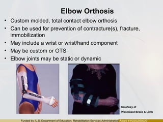 Funded by: U.S. Department of Education, Rehabilitation Services Administration Award # H235J050020
Elbow Orthosis
• Custom molded, total contact elbow orthosis
• Can be used for prevention of contracture(s), fracture,
immobilization
• May include a wrist or wrist/hand component
• May be custom or OTS
• Elbow joints may be static or dynamic
Courtesy of
Westcoast Brace & Limb
 