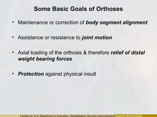 Funded by: U.S. Department of Education, Rehabilitation Services Administration Award # H235J050020
Some Basic Goals of Orthoses
• Maintenance or correction of body segment alignment
• Assistance or resistance to joint motion
• Axial loading of the orthosis & therefore relief of distal
weight bearing forces
• Protection against physical insult
 