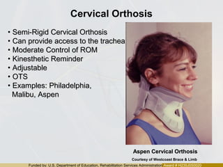 Funded by: U.S. Department of Education, Rehabilitation Services Administration Award # H235J050020
Cervical Orthosis
• Semi-Rigid Cervical OrthosisSemi-Rigid Cervical Orthosis
• Can provide access to the tracheaCan provide access to the trachea
• Moderate Control of ROMModerate Control of ROM
• Kinesthetic ReminderKinesthetic Reminder
• AdjustableAdjustable
• OTSOTS
• Examples: Philadelphia,Examples: Philadelphia,
Malibu, AspenMalibu, Aspen
Aspen Cervical OrthosisAspen Cervical Orthosis
Courtesy of Westcoast Brace & Limb
 