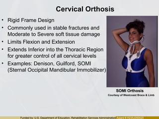 Funded by: U.S. Department of Education, Rehabilitation Services Administration Award # H235J050020
Cervical Orthosis
• Rigid Frame Design
• Commonly used in stable fractures and
Moderate to Severe soft tissue damage
• Limits Flexion and Extension
• Extends Inferior into the Thoracic Region
for greater control of all cervical levels
• Examples: Denison, Guilford, SOMI
(Sternal Occipital Mandibular Immobilizer)
SOMI OrthosisSOMI Orthosis
Courtesy of Westcoast Brace & Limb
 