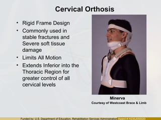 Funded by: U.S. Department of Education, Rehabilitation Services Administration Award # H235J050020
Cervical Orthosis
• Rigid Frame Design
• Commonly used in
stable fractures and
Severe soft tissue
damage
• Limits All Motion
• Extends Inferior into the
Thoracic Region for
greater control of all
cervical levels
MinervaMinerva
Courtesy of Westcoast Brace & Limb
 