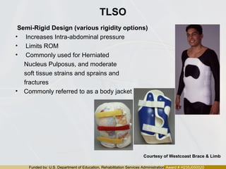 Funded by: U.S. Department of Education, Rehabilitation Services Administration Award # H235J050020
TLSO
Semi-Rigid Design (various rigidity options)
• Increases Intra-abdominal pressure
• Limits ROM
• Commonly used for Herniated
Nucleus Pulposus, and moderate
soft tissue strains and sprains and
fractures
• Commonly referred to as a body jacket
Courtesy of Westcoast Brace & Limb
 
