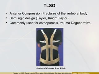 Funded by: U.S. Department of Education, Rehabilitation Services Administration Award # H235J050020
TLSO
• Anterior Compression Fractures of the vertebral body
• Semi rigid design (Taylor, Knight Taylor)
• Commonly used for osteoporosis, trauma Degenerative
Courtesy of Westcoast Brace & Limb
 