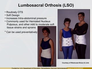 Funded by: U.S. Department of Education, Rehabilitation Services Administration Award # H235J050020
Lumbosacral Orthosis (LSO)
• Routinely OTS
• Soft Design
• Increases Intra-abdominal pressure
• Commonly used for Herniated Nucleus
Pulposus, and other mild to moderate soft
tissue strains and sprains
• Can be used preventatively
Courtesy of Westcoast Brace & Limb
 